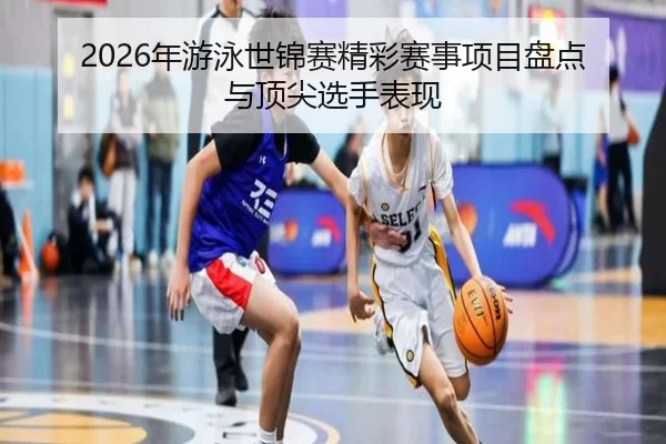 2026年游泳世锦赛精彩赛事项目盘点与顶尖选手表现